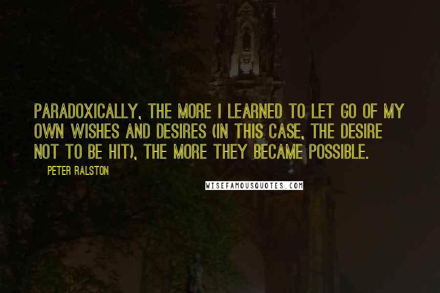 Peter Ralston Quotes: Paradoxically, the more I learned to let go of my own wishes and desires (in this case, the desire not to be hit), the more they became possible.