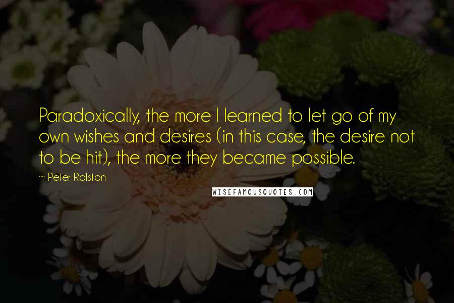 Peter Ralston Quotes: Paradoxically, the more I learned to let go of my own wishes and desires (in this case, the desire not to be hit), the more they became possible.