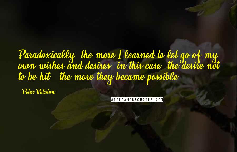 Peter Ralston Quotes: Paradoxically, the more I learned to let go of my own wishes and desires (in this case, the desire not to be hit), the more they became possible.