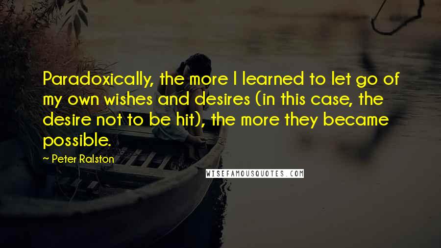 Peter Ralston Quotes: Paradoxically, the more I learned to let go of my own wishes and desires (in this case, the desire not to be hit), the more they became possible.