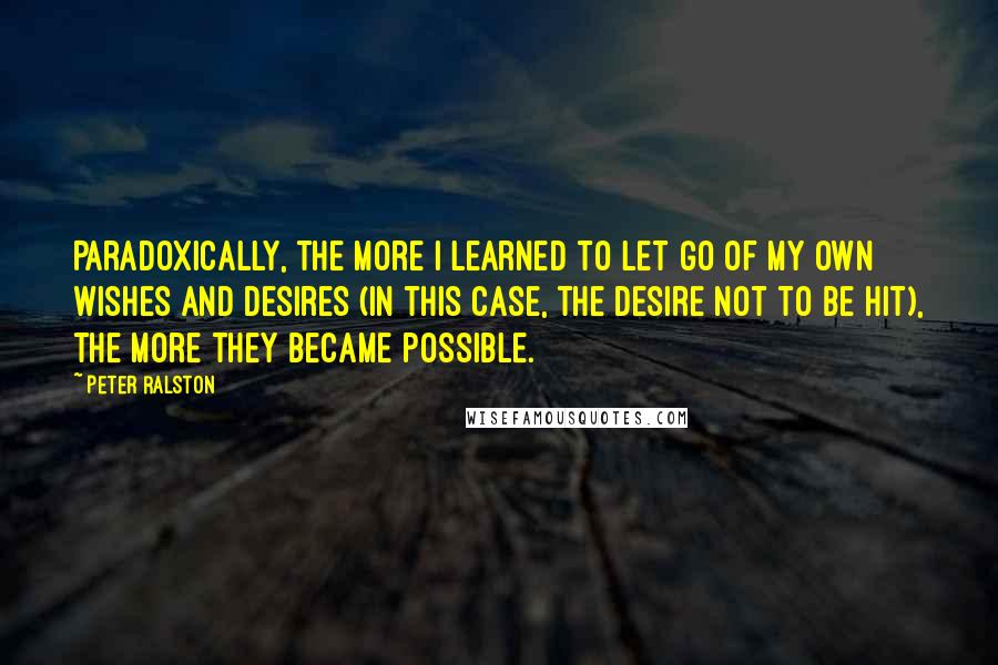 Peter Ralston Quotes: Paradoxically, the more I learned to let go of my own wishes and desires (in this case, the desire not to be hit), the more they became possible.