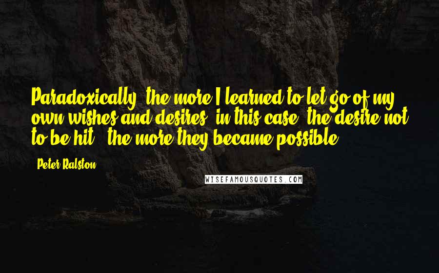 Peter Ralston Quotes: Paradoxically, the more I learned to let go of my own wishes and desires (in this case, the desire not to be hit), the more they became possible.