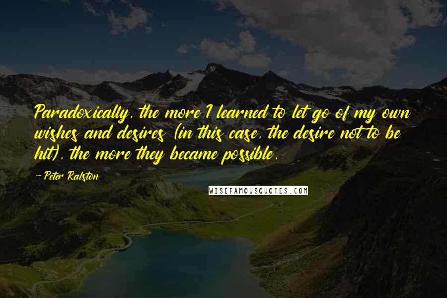 Peter Ralston Quotes: Paradoxically, the more I learned to let go of my own wishes and desires (in this case, the desire not to be hit), the more they became possible.