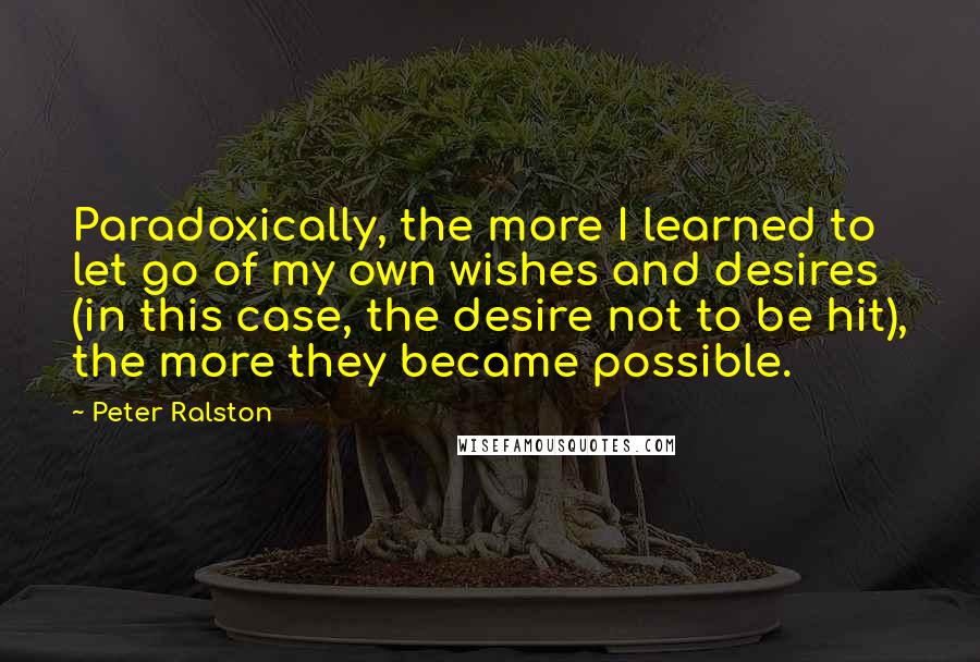 Peter Ralston Quotes: Paradoxically, the more I learned to let go of my own wishes and desires (in this case, the desire not to be hit), the more they became possible.