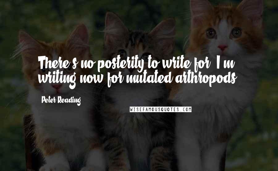 Peter Reading Quotes: There's no posterity to write for. I'm writing now for mutated arthropods.