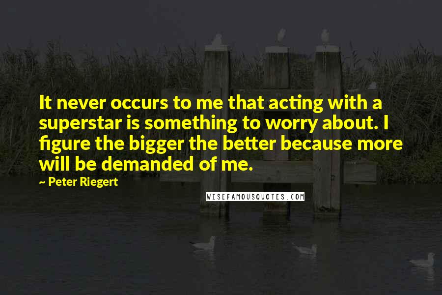 Peter Riegert Quotes: It never occurs to me that acting with a superstar is something to worry about. I figure the bigger the better because more will be demanded of me.