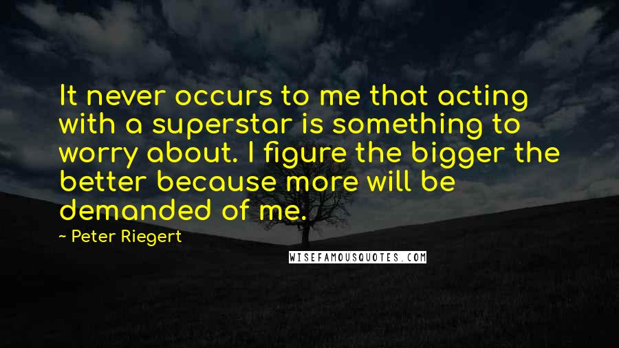 Peter Riegert Quotes: It never occurs to me that acting with a superstar is something to worry about. I figure the bigger the better because more will be demanded of me.