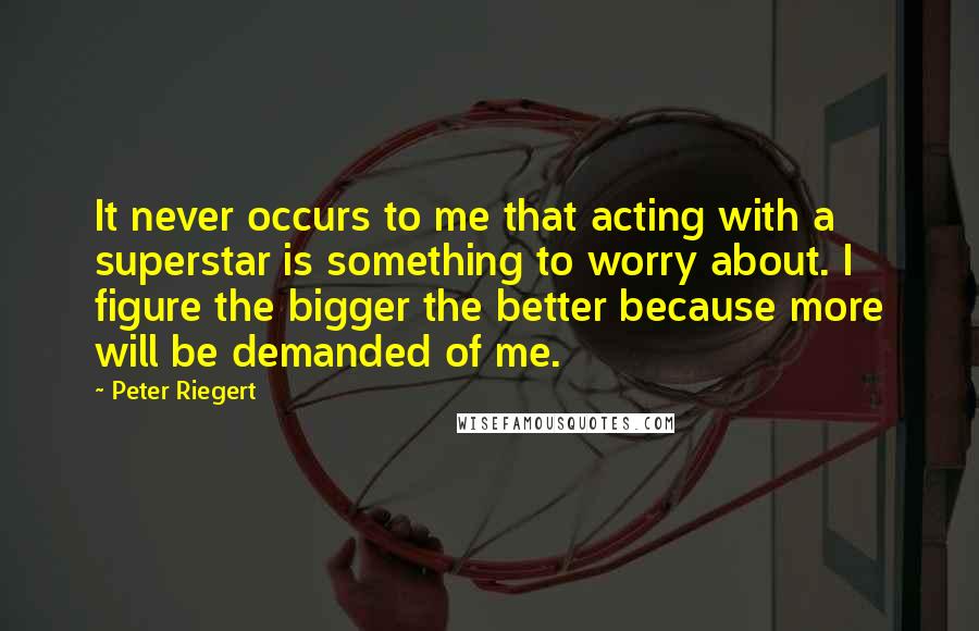 Peter Riegert Quotes: It never occurs to me that acting with a superstar is something to worry about. I figure the bigger the better because more will be demanded of me.