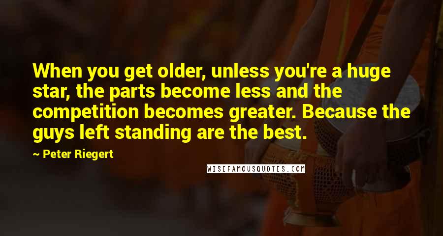 Peter Riegert Quotes: When you get older, unless you're a huge star, the parts become less and the competition becomes greater. Because the guys left standing are the best.