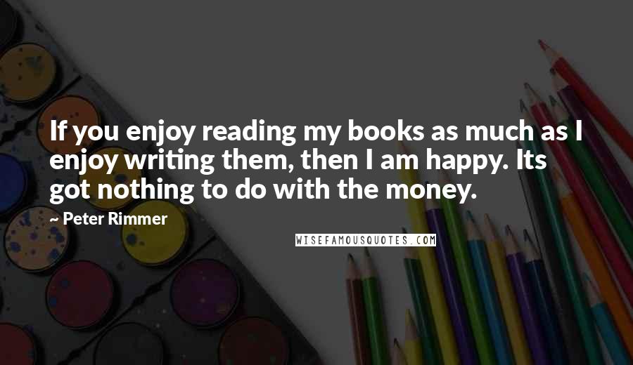 Peter Rimmer Quotes: If you enjoy reading my books as much as I enjoy writing them, then I am happy. Its got nothing to do with the money.