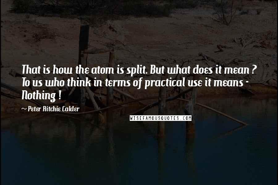 Peter Ritchie Calder Quotes: That is how the atom is split. But what does it mean ? To us who think in terms of practical use it means - Nothing !