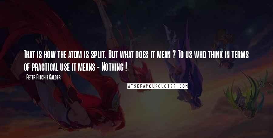 Peter Ritchie Calder Quotes: That is how the atom is split. But what does it mean ? To us who think in terms of practical use it means - Nothing !