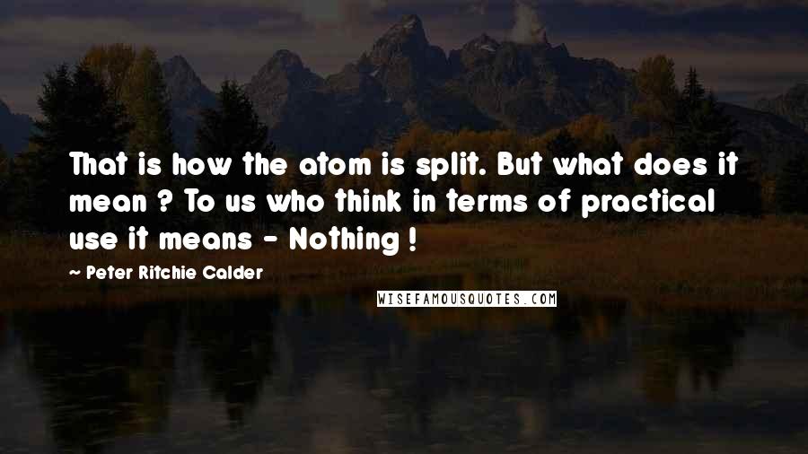 Peter Ritchie Calder Quotes: That is how the atom is split. But what does it mean ? To us who think in terms of practical use it means - Nothing !