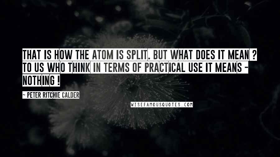 Peter Ritchie Calder Quotes: That is how the atom is split. But what does it mean ? To us who think in terms of practical use it means - Nothing !