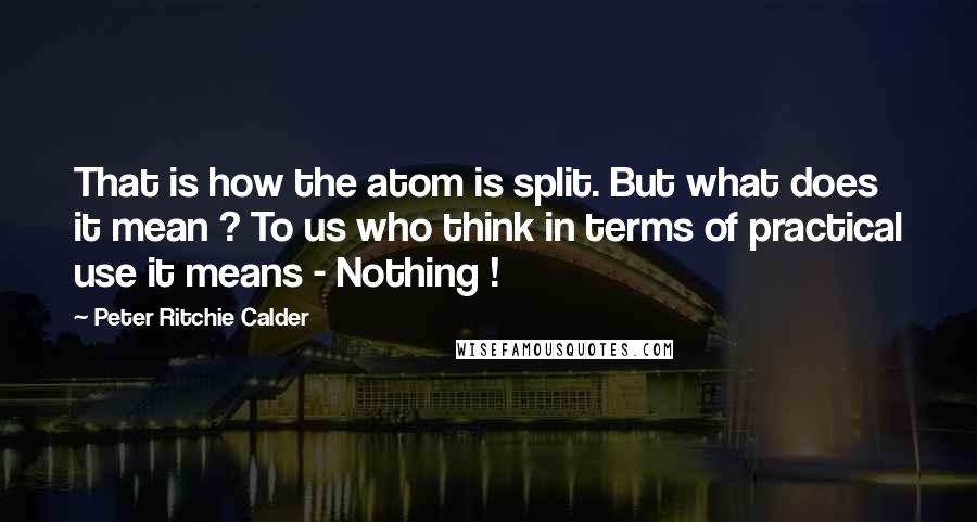 Peter Ritchie Calder Quotes: That is how the atom is split. But what does it mean ? To us who think in terms of practical use it means - Nothing !