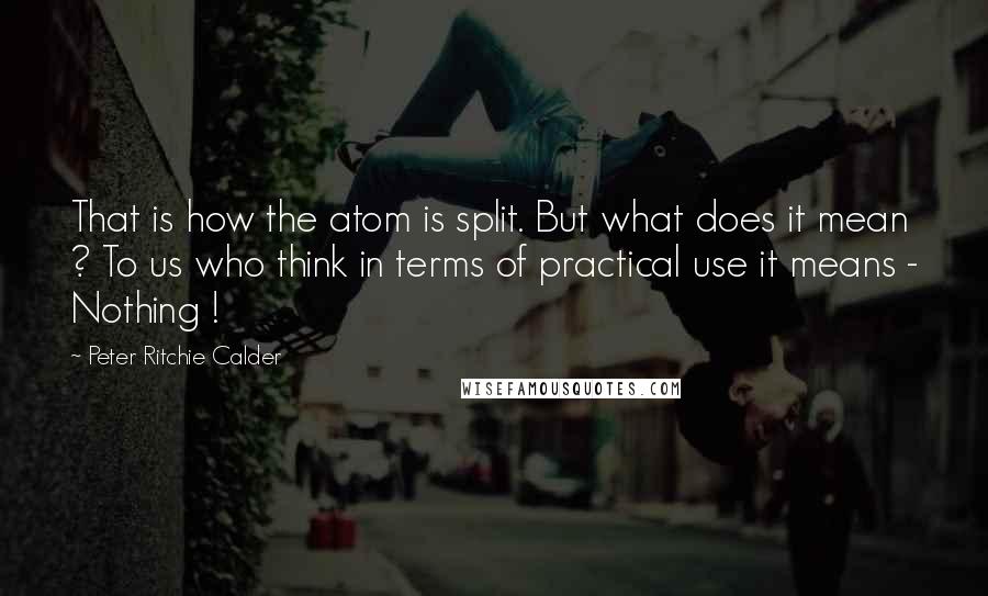 Peter Ritchie Calder Quotes: That is how the atom is split. But what does it mean ? To us who think in terms of practical use it means - Nothing !