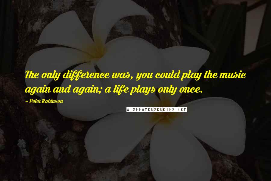 Peter Robinson Quotes: The only difference was, you could play the music again and again; a life plays only once.