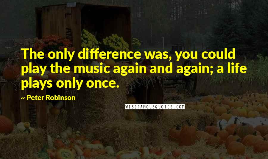 Peter Robinson Quotes: The only difference was, you could play the music again and again; a life plays only once.