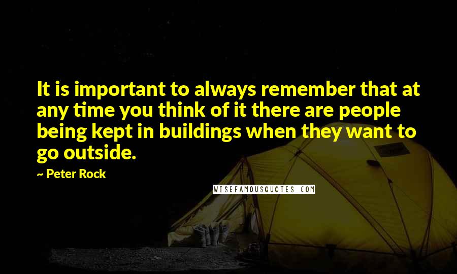 Peter Rock Quotes: It is important to always remember that at any time you think of it there are people being kept in buildings when they want to go outside.