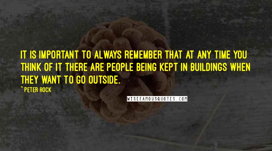 Peter Rock Quotes: It is important to always remember that at any time you think of it there are people being kept in buildings when they want to go outside.