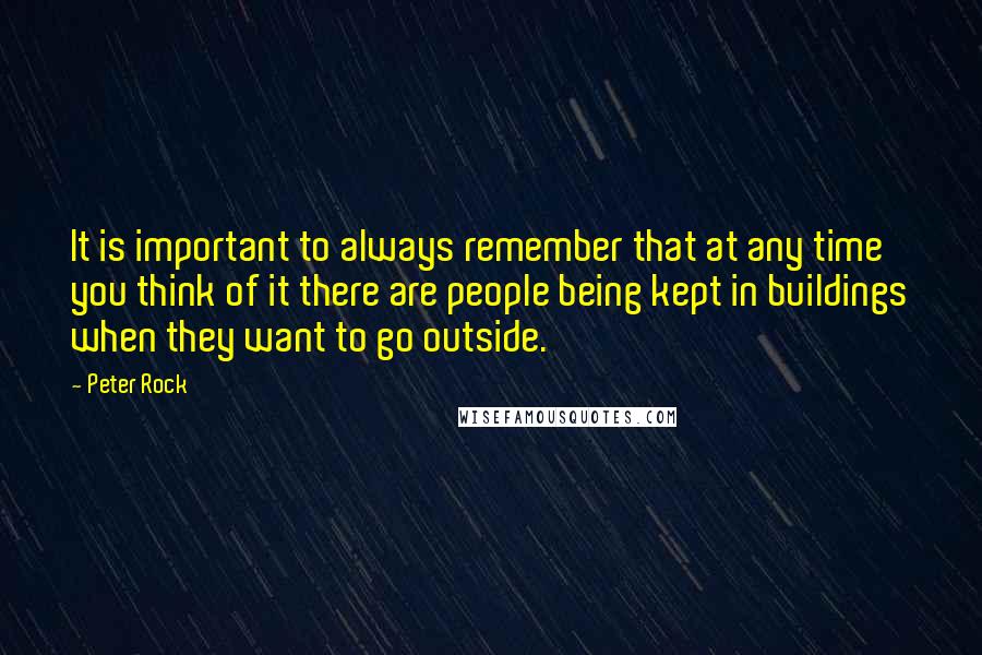 Peter Rock Quotes: It is important to always remember that at any time you think of it there are people being kept in buildings when they want to go outside.