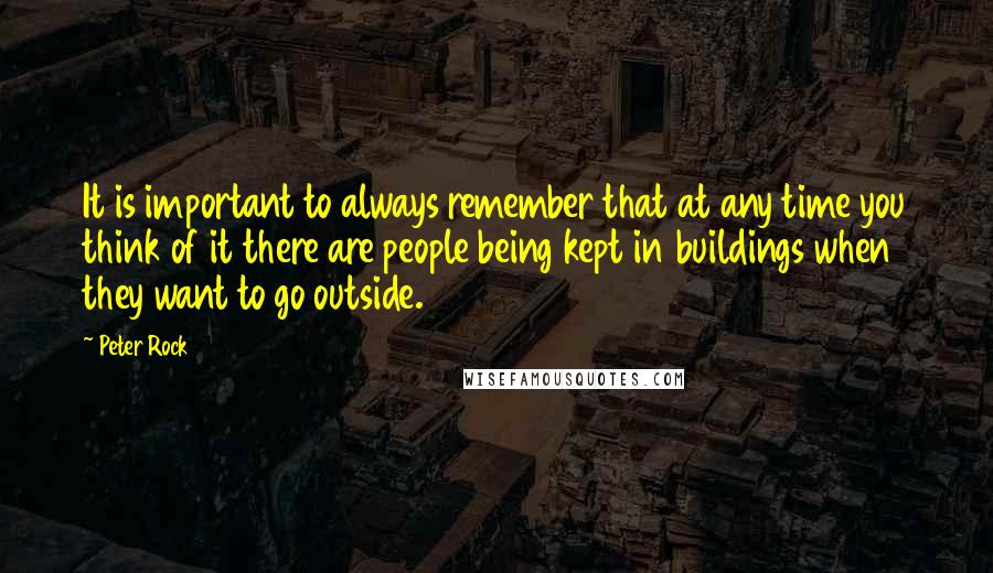 Peter Rock Quotes: It is important to always remember that at any time you think of it there are people being kept in buildings when they want to go outside.