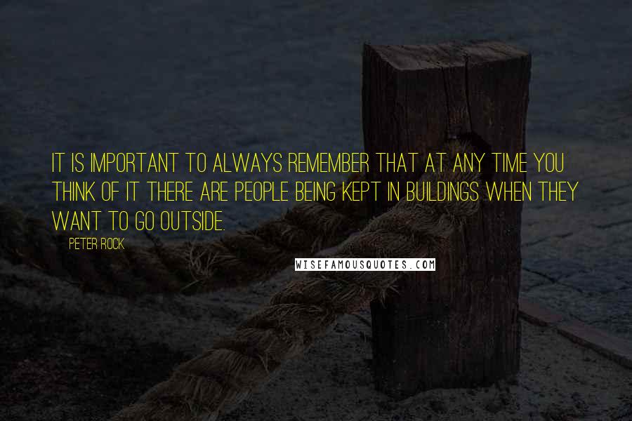 Peter Rock Quotes: It is important to always remember that at any time you think of it there are people being kept in buildings when they want to go outside.