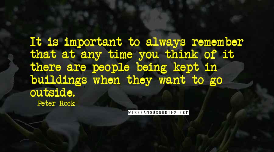 Peter Rock Quotes: It is important to always remember that at any time you think of it there are people being kept in buildings when they want to go outside.