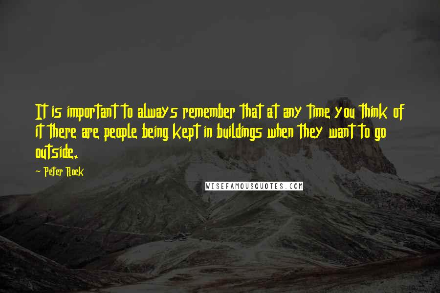 Peter Rock Quotes: It is important to always remember that at any time you think of it there are people being kept in buildings when they want to go outside.