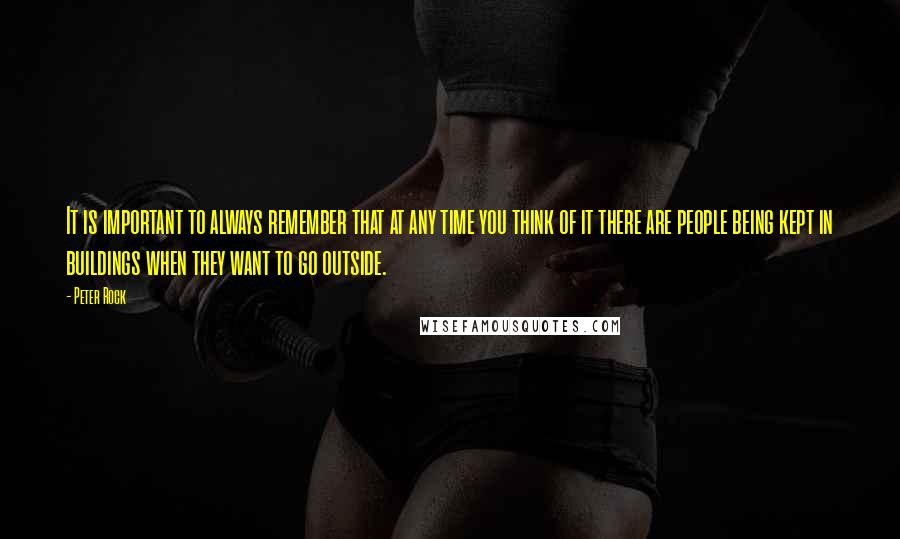 Peter Rock Quotes: It is important to always remember that at any time you think of it there are people being kept in buildings when they want to go outside.