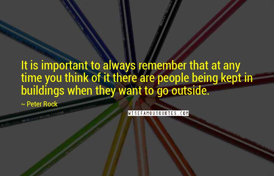 Peter Rock Quotes: It is important to always remember that at any time you think of it there are people being kept in buildings when they want to go outside.