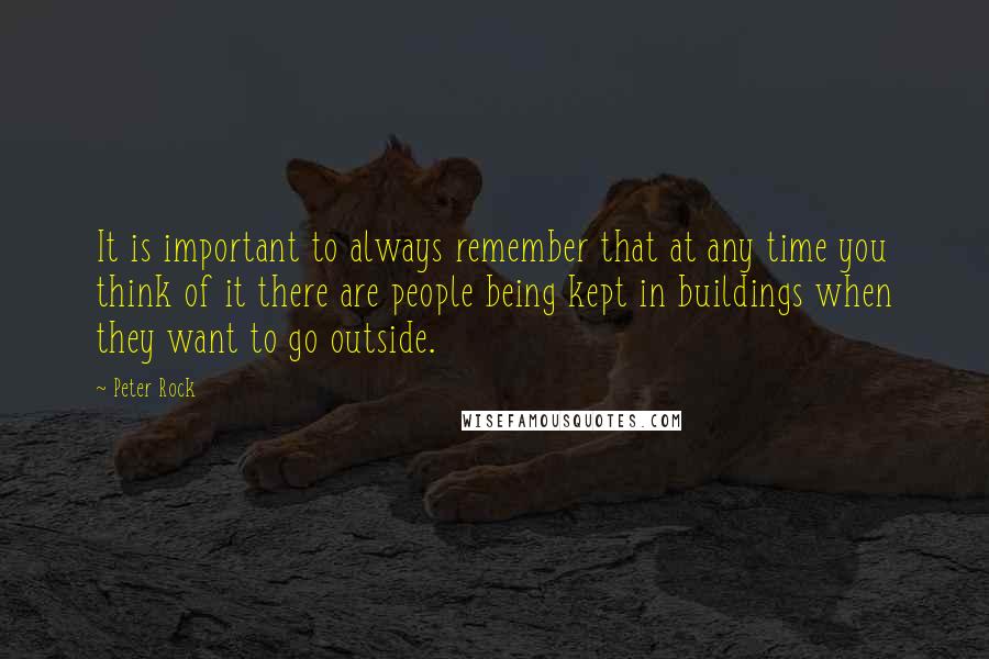 Peter Rock Quotes: It is important to always remember that at any time you think of it there are people being kept in buildings when they want to go outside.