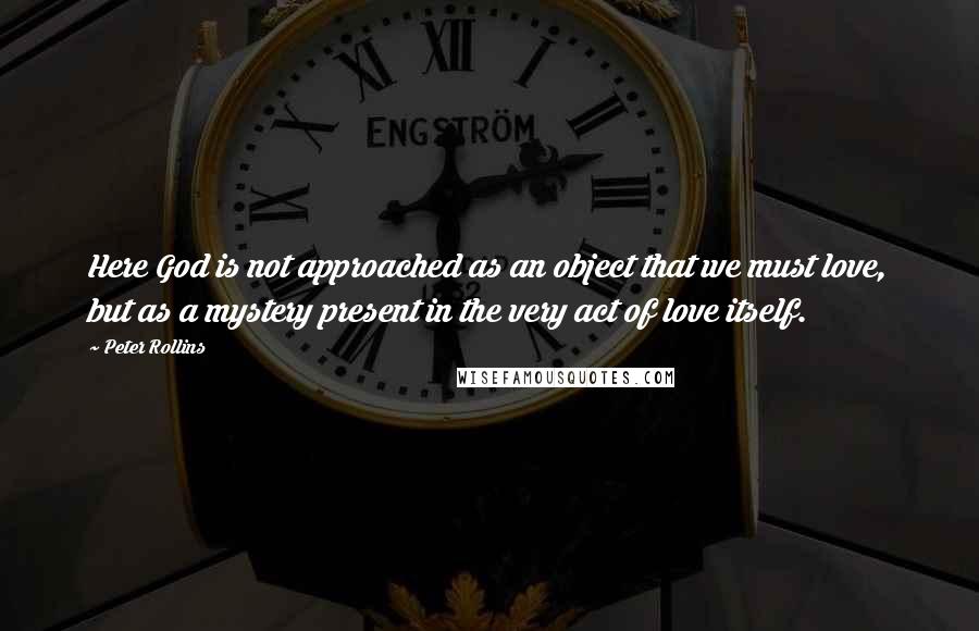 Peter Rollins Quotes: Here God is not approached as an object that we must love, but as a mystery present in the very act of love itself.