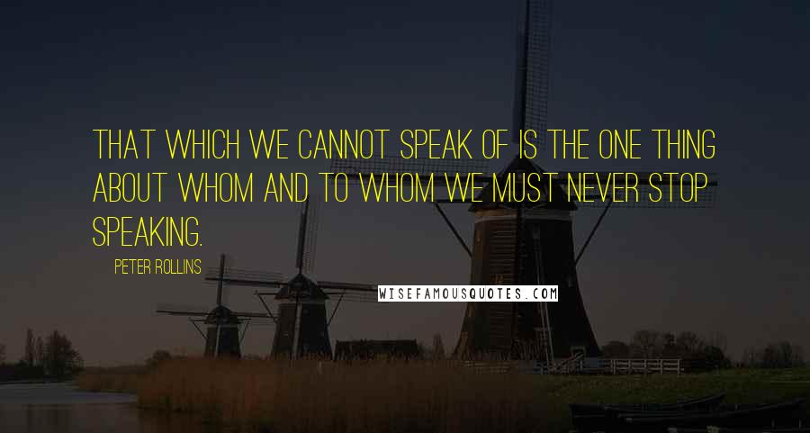 Peter Rollins Quotes: That which we cannot speak of is the one thing about whom and to whom we must never stop speaking.