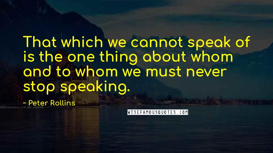 Peter Rollins Quotes: That which we cannot speak of is the one thing about whom and to whom we must never stop speaking.