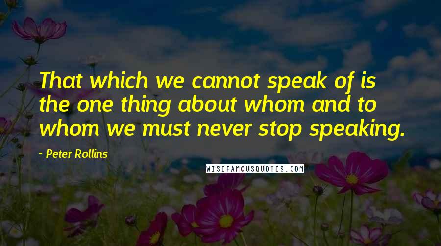Peter Rollins Quotes: That which we cannot speak of is the one thing about whom and to whom we must never stop speaking.