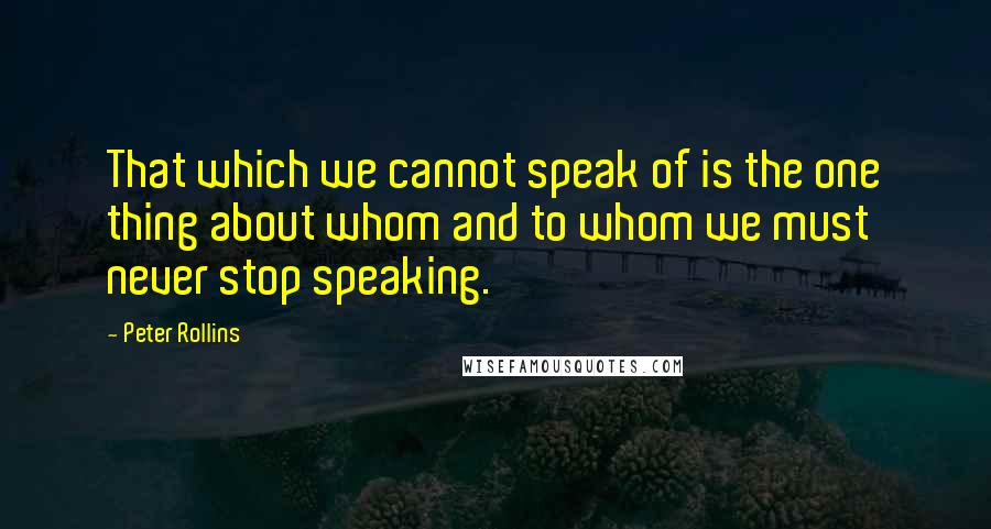 Peter Rollins Quotes: That which we cannot speak of is the one thing about whom and to whom we must never stop speaking.