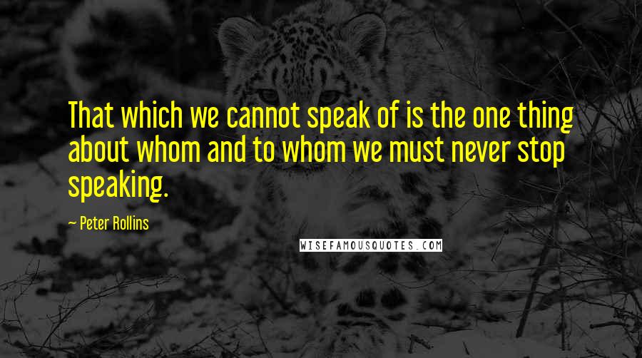 Peter Rollins Quotes: That which we cannot speak of is the one thing about whom and to whom we must never stop speaking.