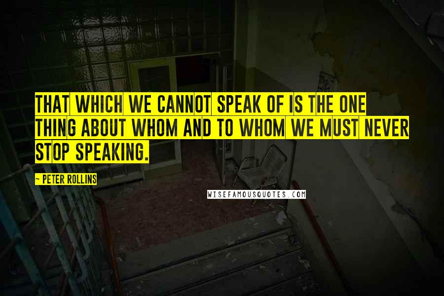 Peter Rollins Quotes: That which we cannot speak of is the one thing about whom and to whom we must never stop speaking.