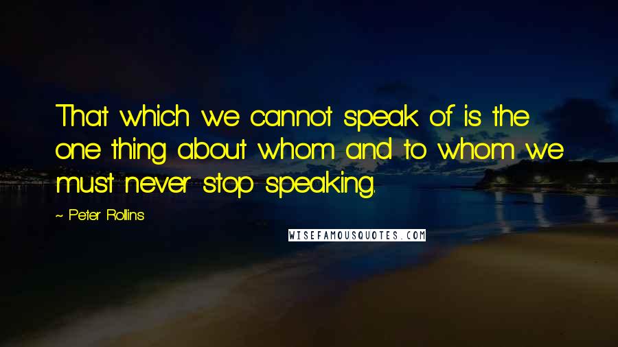 Peter Rollins Quotes: That which we cannot speak of is the one thing about whom and to whom we must never stop speaking.