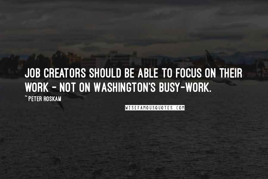 Peter Roskam Quotes: Job creators should be able to focus on their work - not on Washington's busy-work.