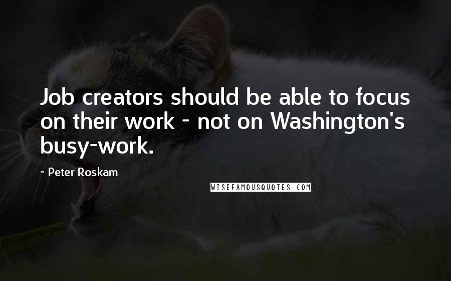 Peter Roskam Quotes: Job creators should be able to focus on their work - not on Washington's busy-work.