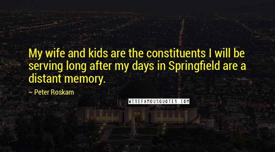 Peter Roskam Quotes: My wife and kids are the constituents I will be serving long after my days in Springfield are a distant memory.