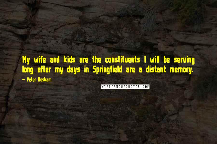 Peter Roskam Quotes: My wife and kids are the constituents I will be serving long after my days in Springfield are a distant memory.