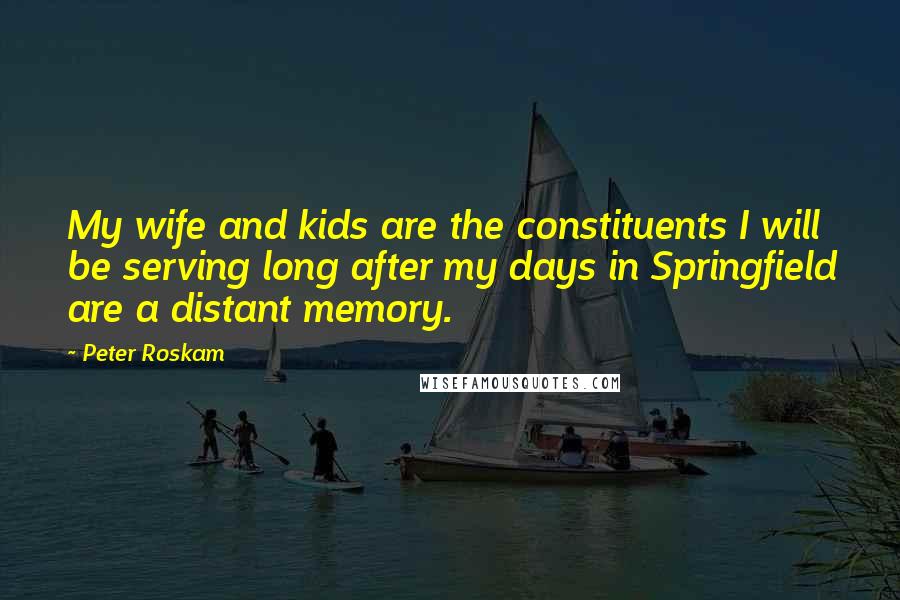 Peter Roskam Quotes: My wife and kids are the constituents I will be serving long after my days in Springfield are a distant memory.