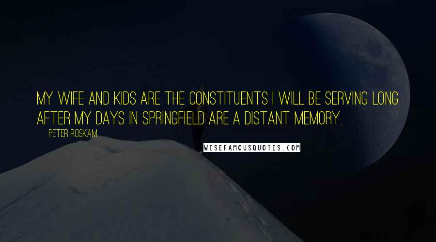 Peter Roskam Quotes: My wife and kids are the constituents I will be serving long after my days in Springfield are a distant memory.