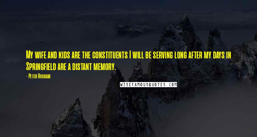 Peter Roskam Quotes: My wife and kids are the constituents I will be serving long after my days in Springfield are a distant memory.