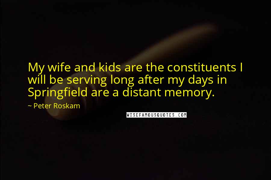 Peter Roskam Quotes: My wife and kids are the constituents I will be serving long after my days in Springfield are a distant memory.
