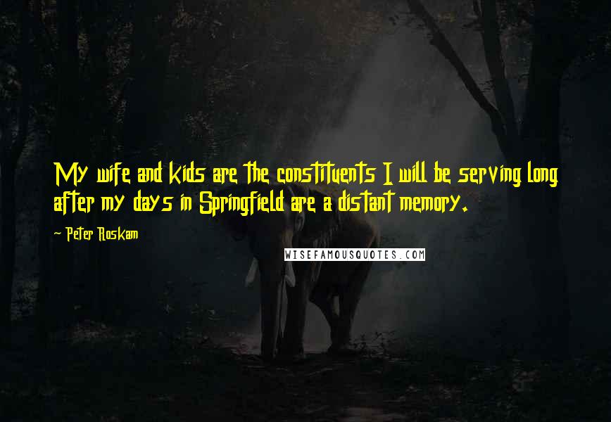 Peter Roskam Quotes: My wife and kids are the constituents I will be serving long after my days in Springfield are a distant memory.