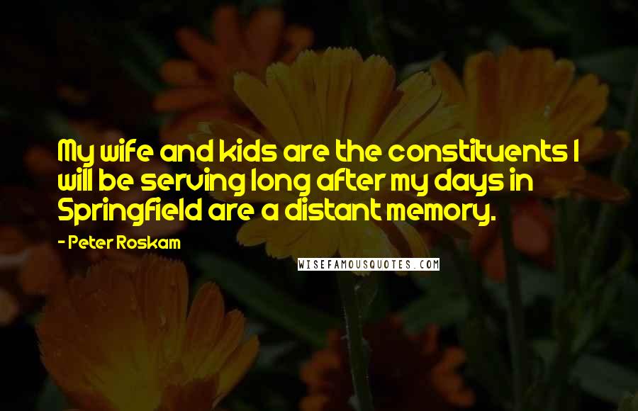 Peter Roskam Quotes: My wife and kids are the constituents I will be serving long after my days in Springfield are a distant memory.